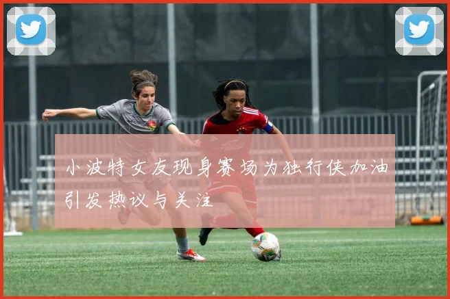 小波特女友现身赛场为独行侠加油引发热议与关注