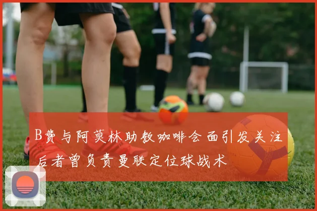 B费与阿莫林助教咖啡会面引发关注后者曾负责曼联定位球战术