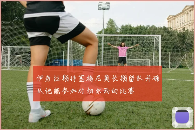 伊劳拉期待塞梅尼奥长期留队并确认他能参加对切尔西的比赛
