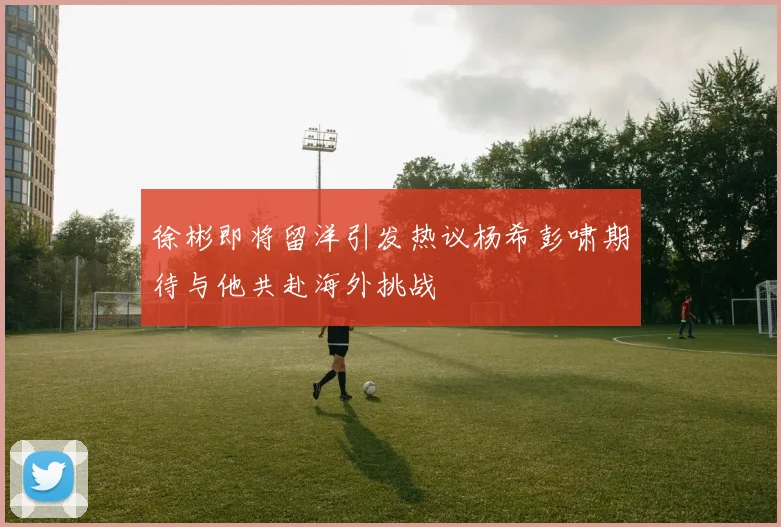 徐彬即将留洋引发热议杨希彭啸期待与他共赴海外挑战