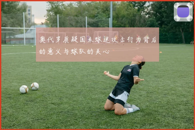 奥代罗质疑国米球迷攻击行为背后的意义与球队的关心