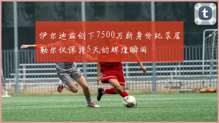 伊尔迪兹创下7500万新身价纪录居勒尔仅保持5天的辉煌瞬间