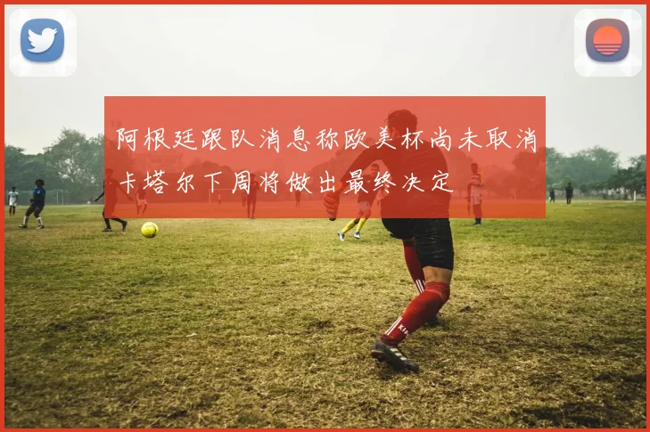 阿根廷跟队消息称欧美杯尚未取消卡塔尔下周将做出最终决定