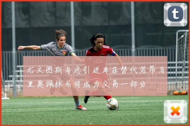 尤文图斯考虑引进库菲替代若昂马里奥佩林或将成为交易一部分