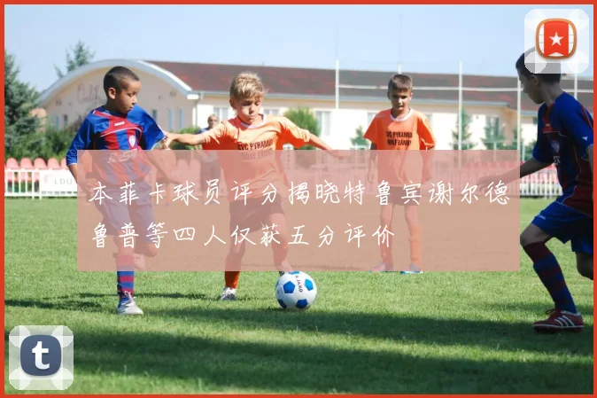 本菲卡球员评分揭晓特鲁宾谢尔德鲁普等四人仅获五分评价