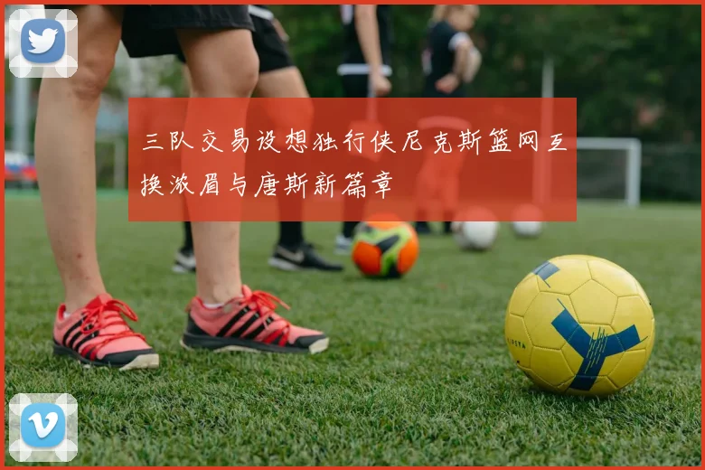 三队交易设想独行侠尼克斯篮网互换浓眉与唐斯新篇章