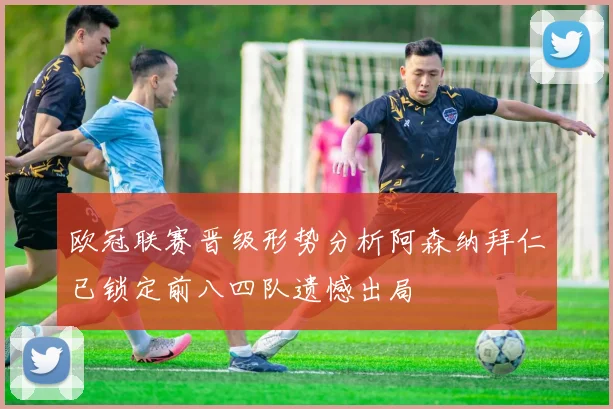 欧冠联赛晋级形势分析阿森纳拜仁已锁定前八四队遗憾出局