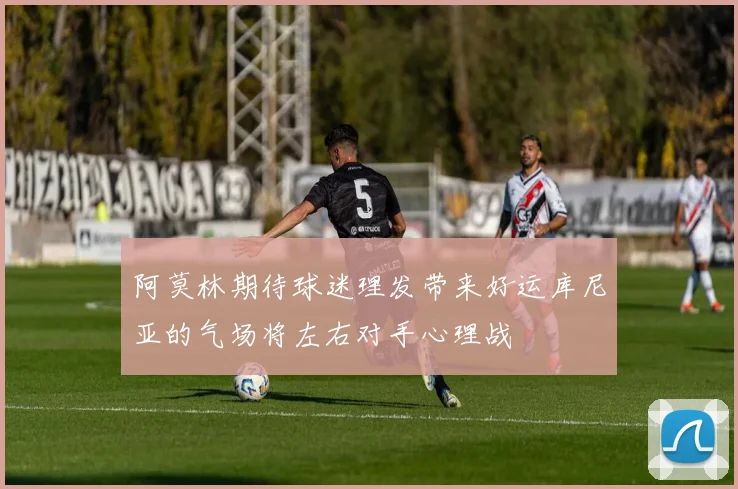 阿莫林期待球迷理发带来好运库尼亚的气场将左右对手心理战