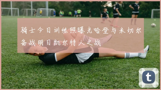 骑士今日训练照曝光哈登与米切尔备战明日凯尔特人之战