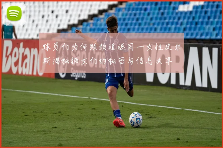 球员们为何频频追逐同一女性皮尔斯揭秘捞女们的秘密与信息共享