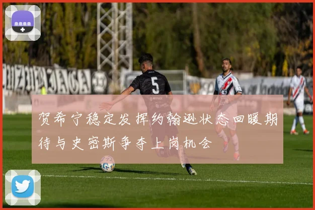 贺希宁稳定发挥约翰逊状态回暖期待与史密斯争夺上岗机会