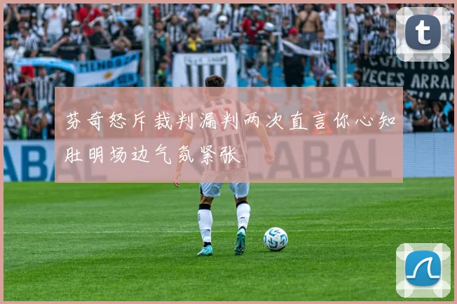 芬奇怒斥裁判漏判两次直言你心知肚明场边气氛紧张