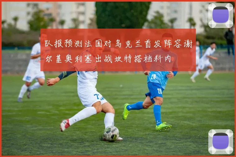 队报预测法国对乌克兰首发阵容谢尔基奥利塞出战坎特搭档科内