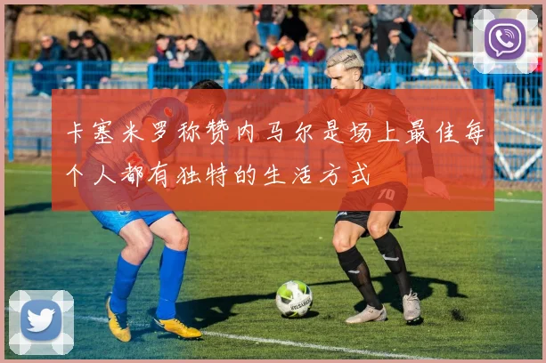 卡塞米罗称赞内马尔是场上最佳每个人都有独特的生活方式