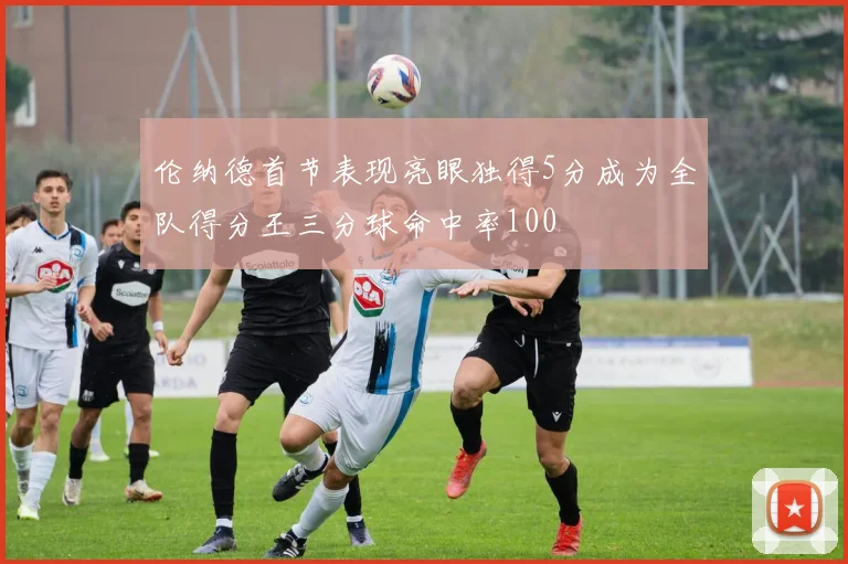 伦纳德首节表现亮眼独得5分成为全队得分王三分球命中率100