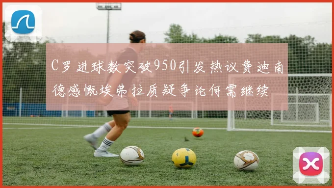 C罗进球数突破950引发热议费迪南德感慨埃弗拉质疑争论何需继续