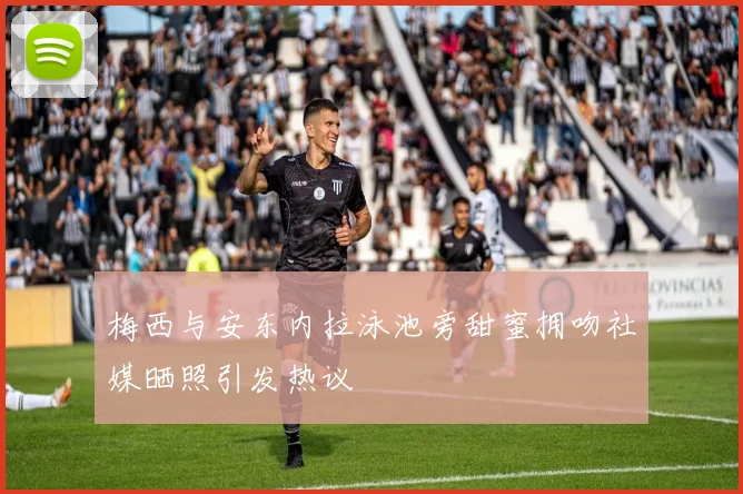 梅西与安东内拉泳池旁甜蜜拥吻社媒晒照引发热议