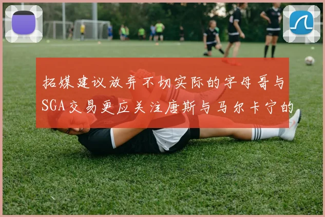 拓媒建议放弃不切实际的字母哥与SGA交易更应关注唐斯与马尔卡宁的潜力