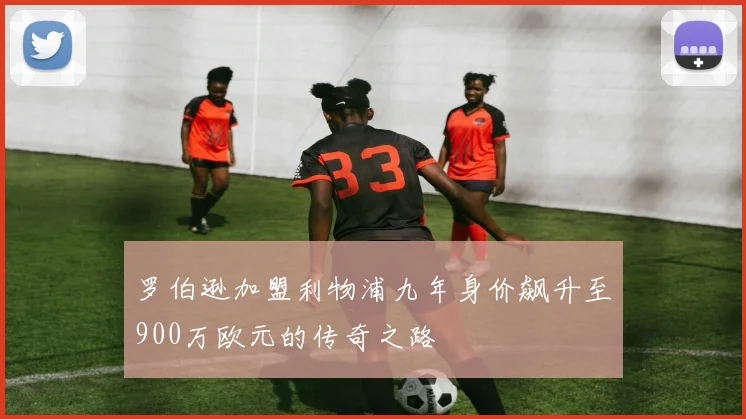 罗伯逊加盟利物浦九年身价飙升至900万欧元的传奇之路