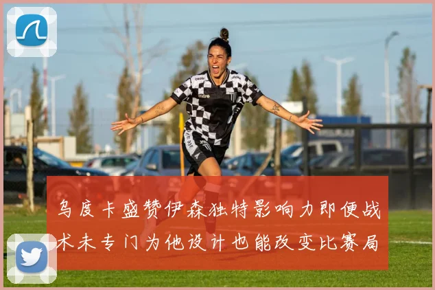 乌度卡盛赞伊森独特影响力即便战术未专门为他设计也能改变比赛局势