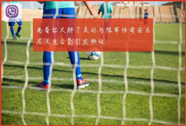 老哥你又胖了美记与绿军传奇安东尼沃克合影引发热议