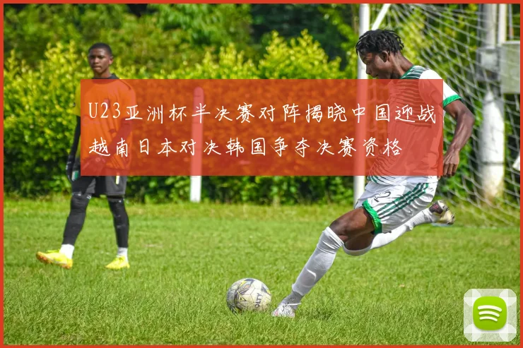 U23亚洲杯半决赛对阵揭晓中国迎战越南日本对决韩国争夺决赛资格