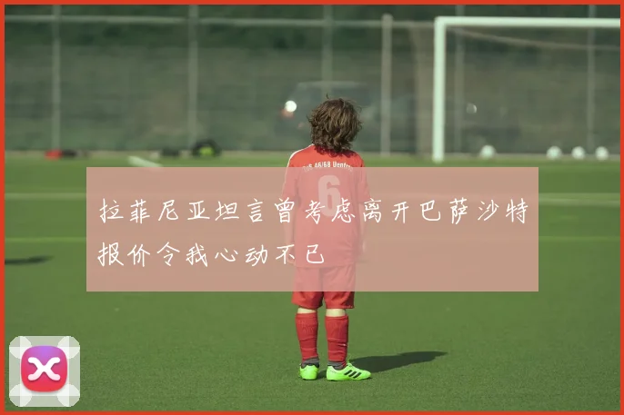 拉菲尼亚坦言曾考虑离开巴萨沙特报价令我心动不已