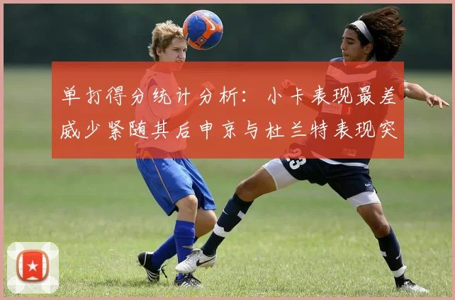 单打得分统计分析：小卡表现最差威少紧随其后申京与杜兰特表现突出