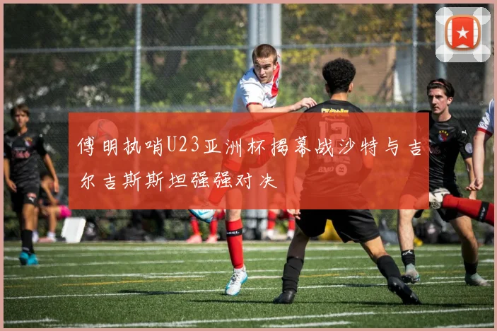 傅明执哨U23亚洲杯揭幕战沙特与吉尔吉斯斯坦强强对决
