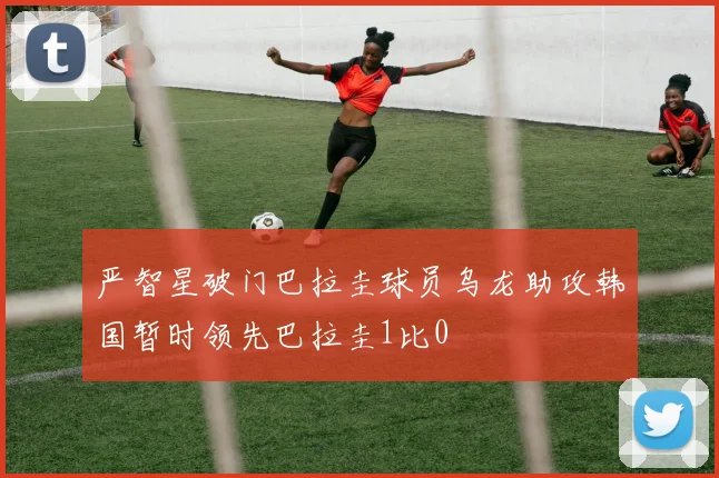 严智星破门巴拉圭球员乌龙助攻韩国暂时领先巴拉圭1比0