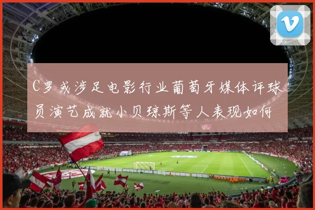 C罗或涉足电影行业葡萄牙媒体评球员演艺成就小贝琼斯等人表现如何