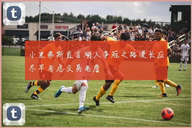 小里弗斯直言湖人争冠之路漫长应尽早考虑交易老詹