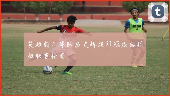 英超前八球队历史辉煌91冠成就顶级联赛传奇