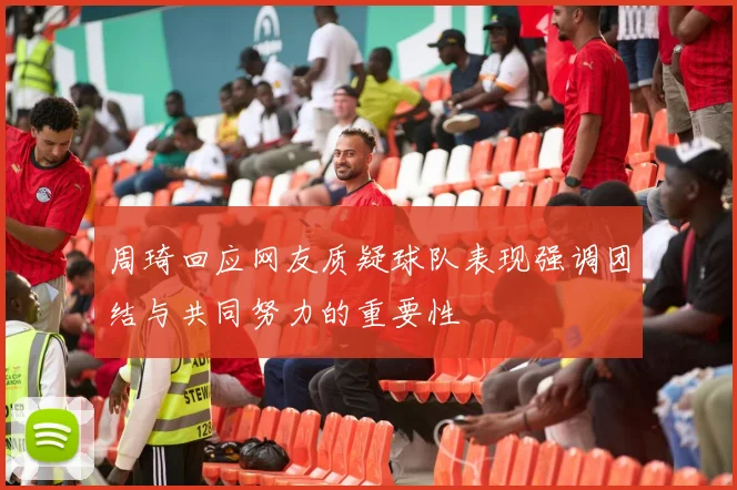 周琦回应网友质疑球队表现强调团结与共同努力的重要性