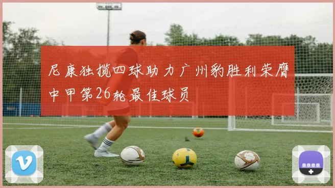 尼康独揽四球助力广州豹胜利荣膺中甲第26轮最佳球员