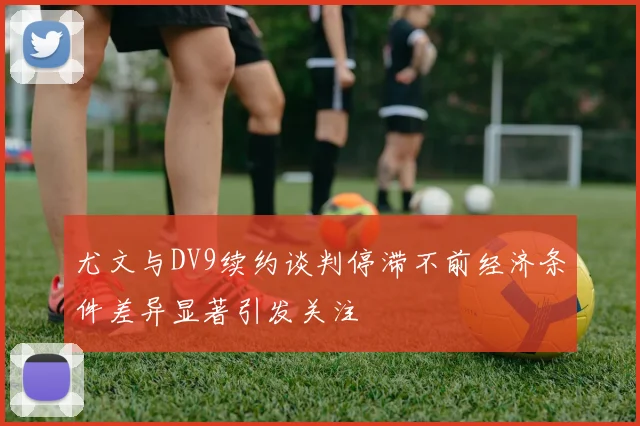 尤文与DV9续约谈判停滞不前经济条件差异显著引发关注