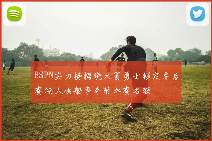ESPN实力榜揭晓火箭勇士锁定季后赛湖人快船争夺附加赛名额