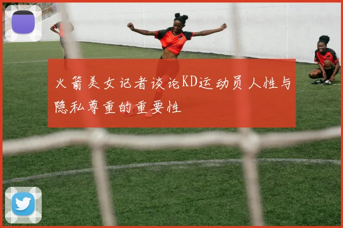 火箭美女记者谈论KD运动员人性与隐私尊重的重要性
