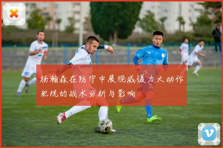 杨瀚森在防守中展现威慑力大动作犯规的战术分析与影响