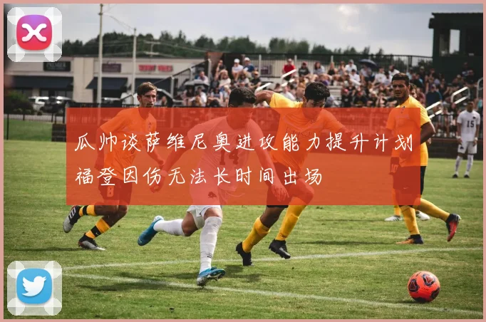 瓜帅谈萨维尼奥进攻能力提升计划福登因伤无法长时间出场