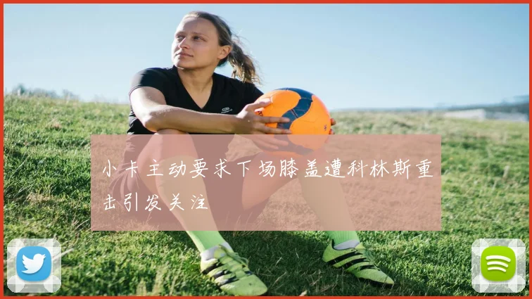 小卡主动要求下场膝盖遭科林斯重击引发关注